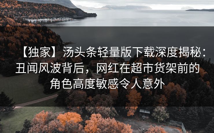 【独家】汤头条轻量版下载深度揭秘：丑闻风波背后，网红在超市货架前的角色高度敏感令人意外