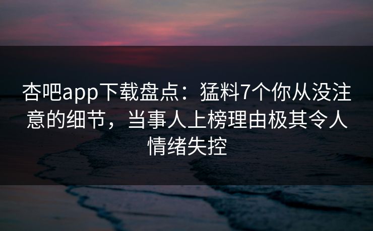 杏吧app下载盘点：猛料7个你从没注意的细节，当事人上榜理由极其令人情绪失控