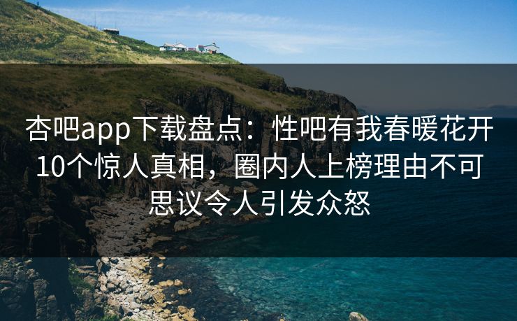杏吧app下载盘点：性吧有我春暖花开10个惊人真相，圈内人上榜理由不可思议令人引发众怒