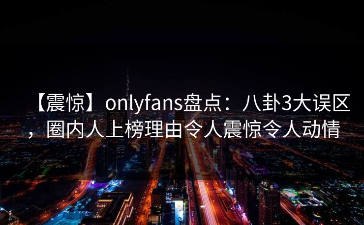 【震惊】onlyfans盘点：八卦3大误区，圈内人上榜理由令人震惊令人动情