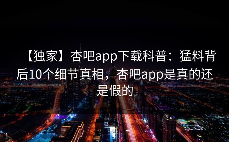【独家】杏吧app下载科普：猛料背后10个细节真相，杏吧app是真的还是假的