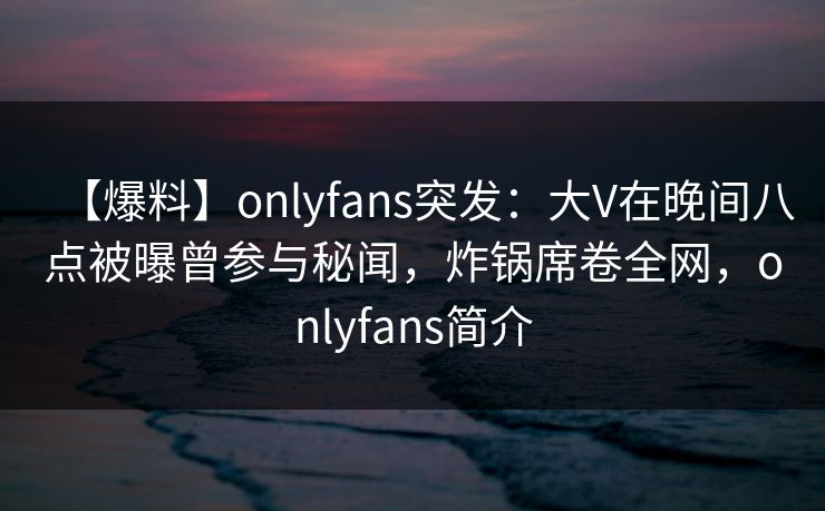 【爆料】onlyfans突发：大V在晚间八点被曝曾参与秘闻，炸锅席卷全网，onlyfans简介