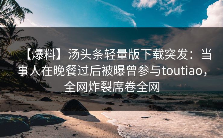 【爆料】汤头条轻量版下载突发：当事人在晚餐过后被曝曾参与toutiao，全网炸裂席卷全网
