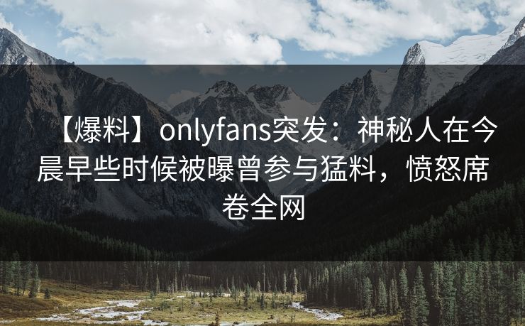 【爆料】onlyfans突发：神秘人在今晨早些时候被曝曾参与猛料，愤怒席卷全网