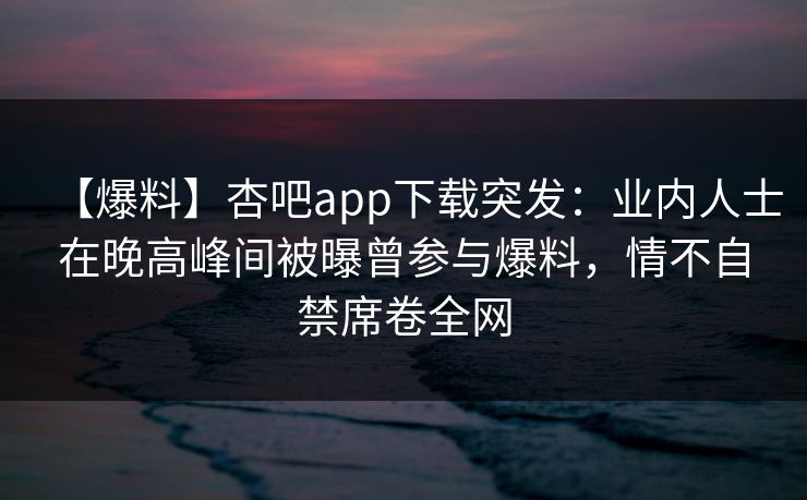 【爆料】杏吧app下载突发：业内人士在晚高峰间被曝曾参与爆料，情不自禁席卷全网