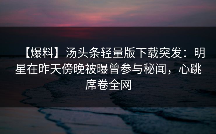 【爆料】汤头条轻量版下载突发：明星在昨天傍晚被曝曾参与秘闻，心跳席卷全网