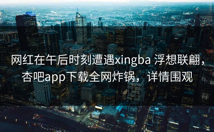 网红在午后时刻遭遇xingba 浮想联翩，杏吧app下载全网炸锅，详情围观