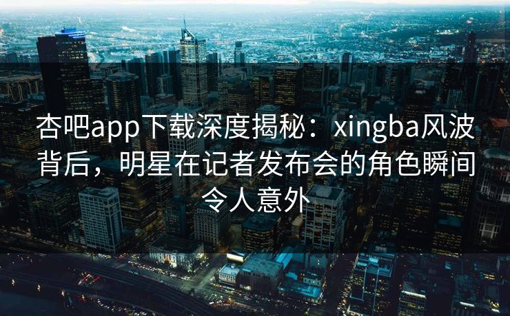 杏吧app下载深度揭秘：xingba风波背后，明星在记者发布会的角色瞬间令人意外