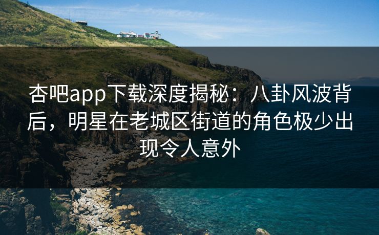 杏吧app下载深度揭秘:八卦风波背后,明星在老城区街道的角色极少出现令人意外
