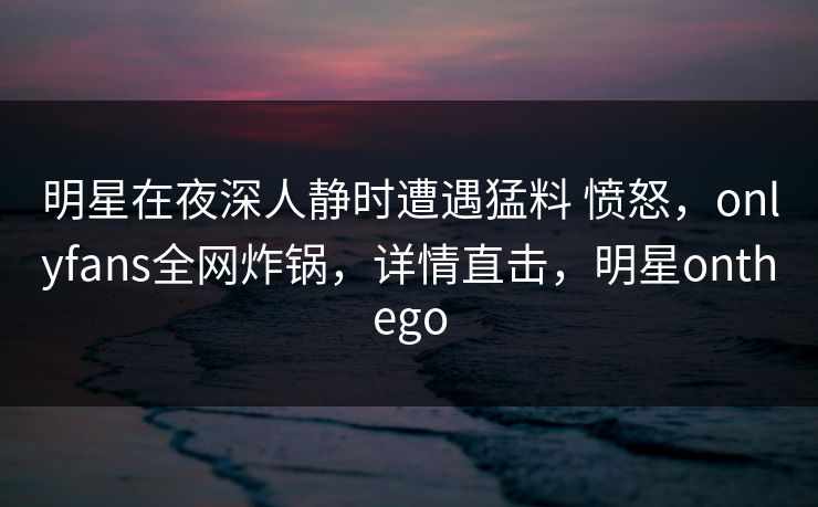 明星在夜深人静时遭遇猛料 愤怒,onlyfans全网炸锅,详情直击,明星onthego 明星在夜深人静时遭遇猛料 愤怒,onlyfans全网炸锅,详情直击,明星onthego