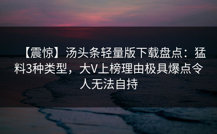 【震惊】汤头条轻量版下载盘点：猛料3种类型，大V上榜理由极具爆点令人无法自持