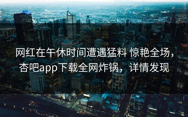 网红在午休时间遭遇猛料 惊艳全场，杏吧app下载全网炸锅，详情发现