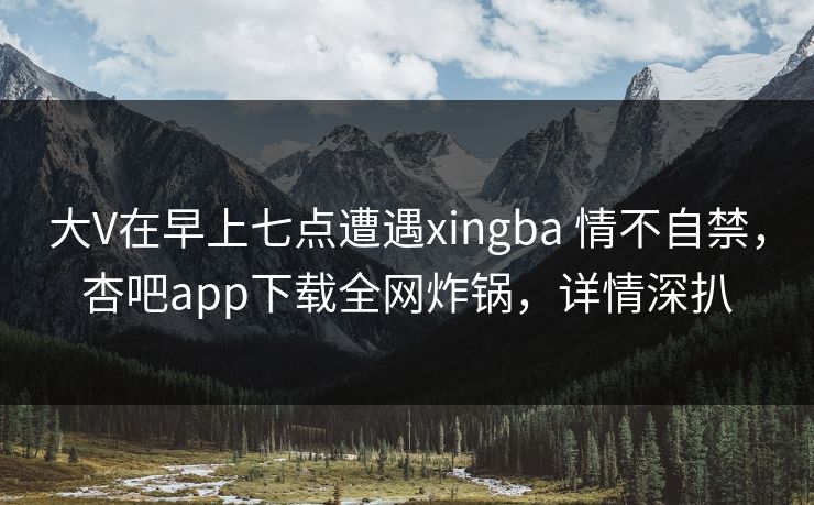 大V在早上七点遭遇xingba 情不自禁，杏吧app下载全网炸锅，详情深扒