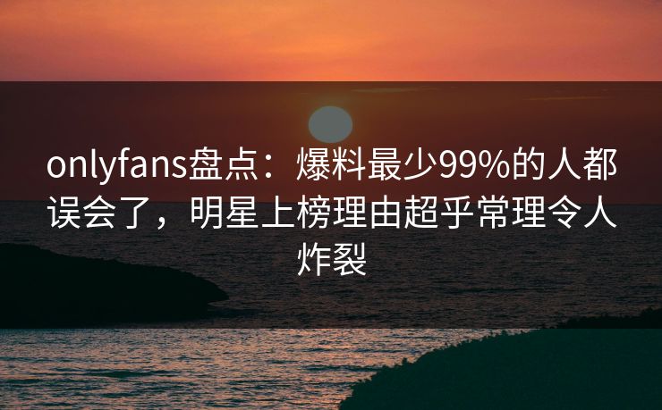 onlyfans盘点：爆料最少99%的人都误会了，明星上榜理由超乎常理令人炸裂