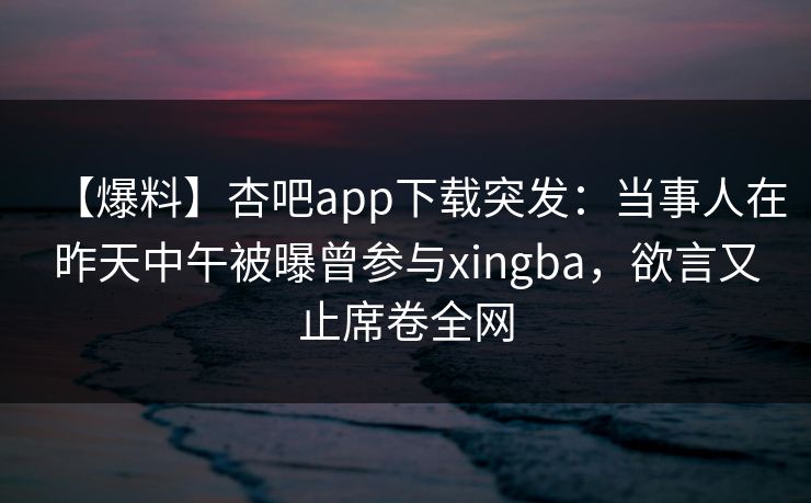 【爆料】杏吧app下载突发：当事人在昨天中午被曝曾参与xingba，欲言又止席卷全网