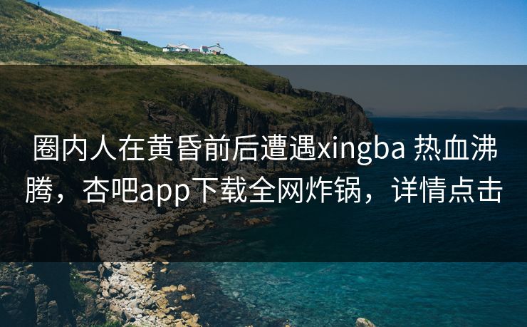 圈内人在黄昏前后遭遇xingba 热血沸腾，杏吧app下载全网炸锅，详情点击