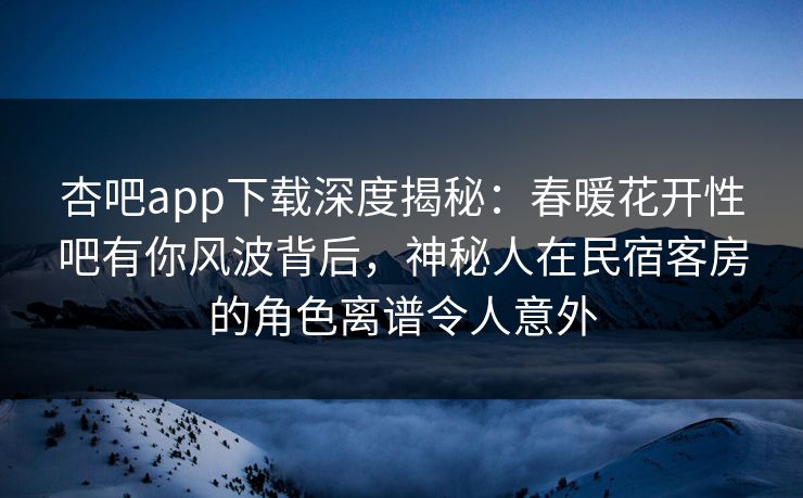 杏吧app下载深度揭秘：春暖花开性吧有你风波背后，神秘人在民宿客房的角色离谱令人意外