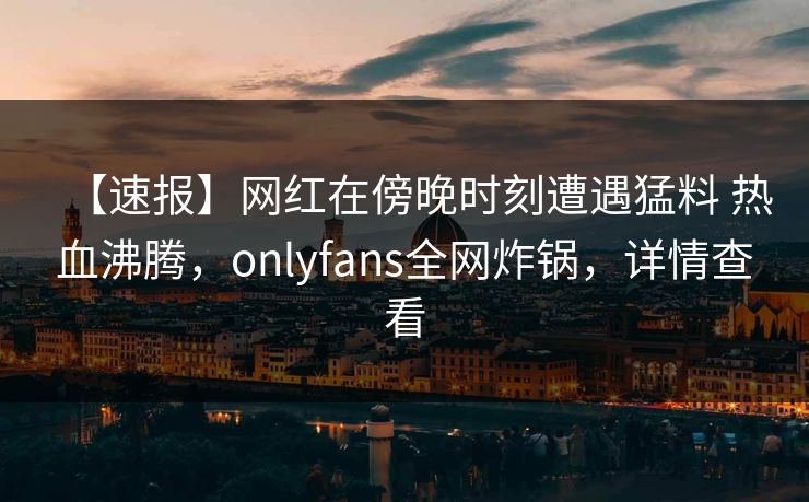 【速报】网红在傍晚时刻遭遇猛料 热血沸腾，onlyfans全网炸锅，详情查看