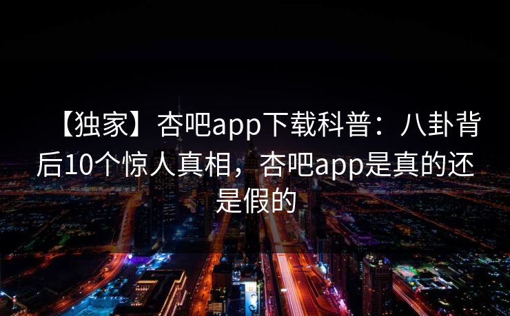 【独家】杏吧app下载科普：八卦背后10个惊人真相，杏吧app是真的还是假的