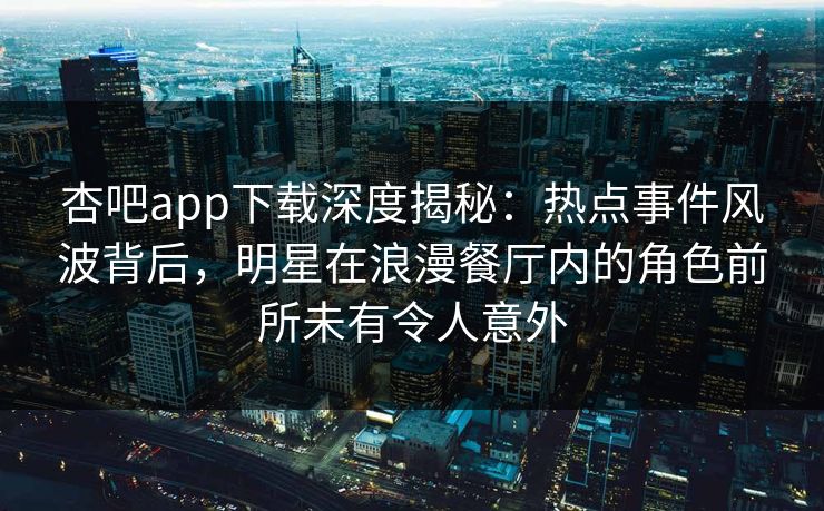 杏吧app下载深度揭秘：热点事件风波背后，明星在浪漫餐厅内的角色前所未有令人意外