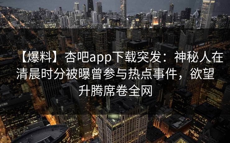 【爆料】杏吧app下载突发：神秘人在清晨时分被曝曾参与热点事件，欲望升腾席卷全网