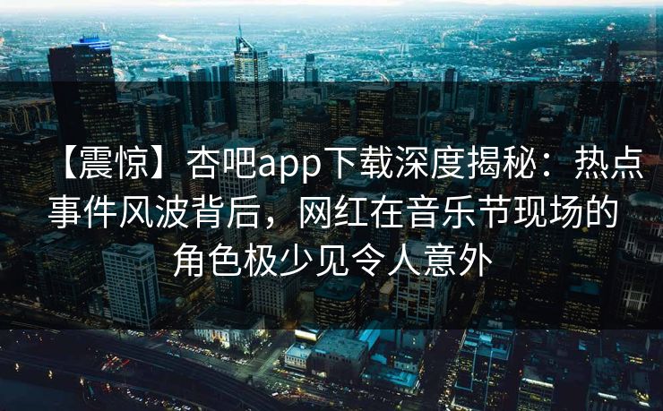 【震惊】杏吧app下载深度揭秘:热点事件风波背后,网红在音乐节现场的角色极少见令人意外