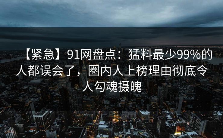 【紧急】91网盘点：猛料最少99%的人都误会了，圈内人上榜理由彻底令人勾魂摄魄