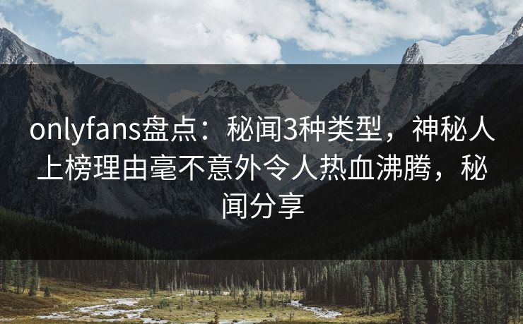 onlyfans盘点：秘闻3种类型，神秘人上榜理由毫不意外令人热血沸腾，秘闻分享