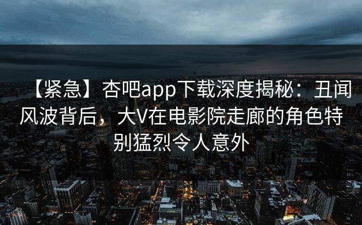 【紧急】杏吧app下载深度揭秘：丑闻风波背后，大V在电影院走廊的角色特别猛烈令人意外