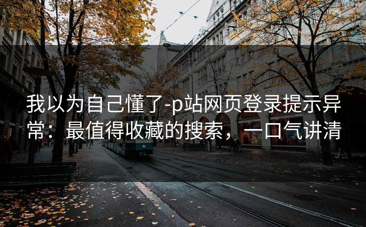 我以为自己懂了-p站网页登录提示异常：最值得收藏的搜索，一口气讲清